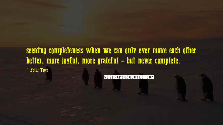 Peter Troy Quotes: seeking completeness when we can only ever make each other better, more joyful, more grateful - but never complete.