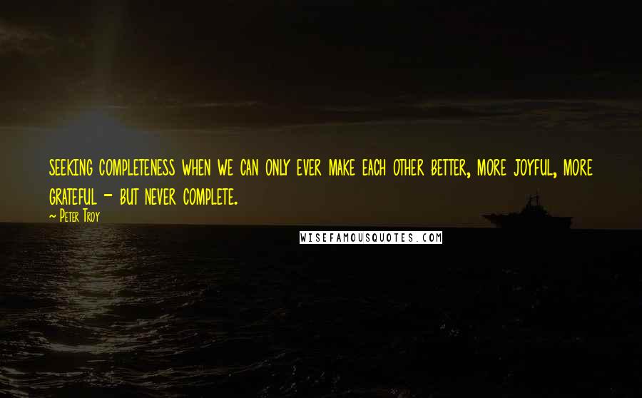 Peter Troy Quotes: seeking completeness when we can only ever make each other better, more joyful, more grateful - but never complete.