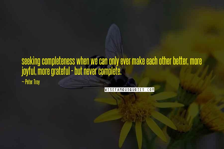 Peter Troy Quotes: seeking completeness when we can only ever make each other better, more joyful, more grateful - but never complete.