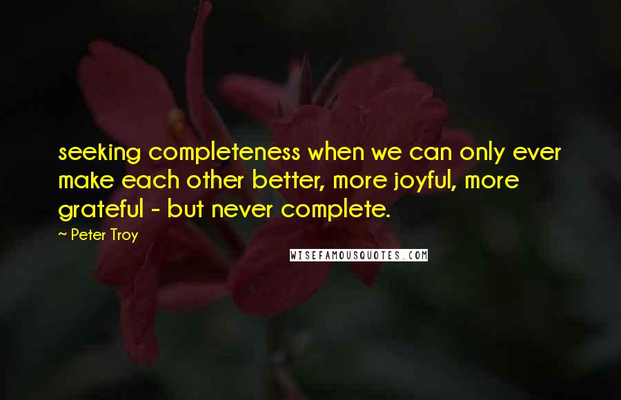 Peter Troy Quotes: seeking completeness when we can only ever make each other better, more joyful, more grateful - but never complete.