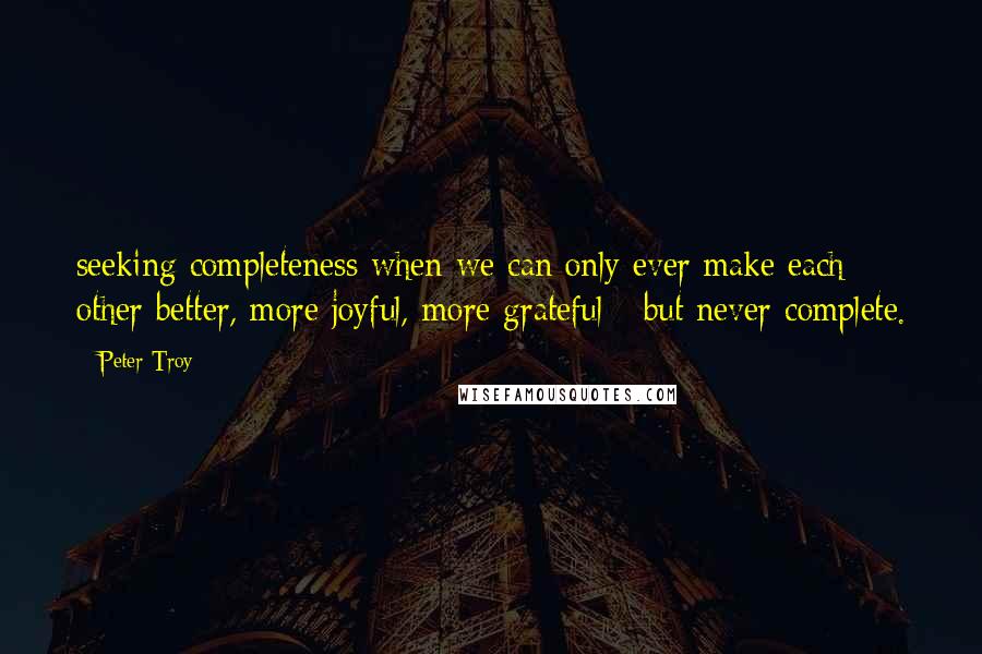 Peter Troy Quotes: seeking completeness when we can only ever make each other better, more joyful, more grateful - but never complete.