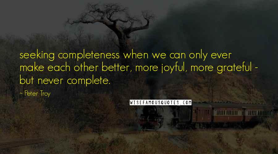 Peter Troy Quotes: seeking completeness when we can only ever make each other better, more joyful, more grateful - but never complete.