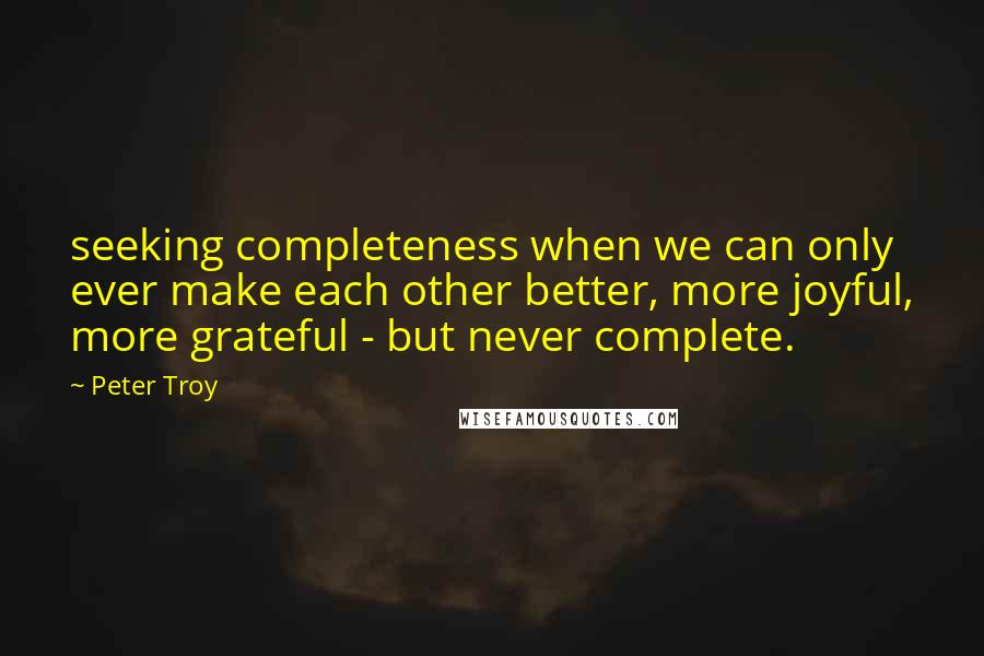 Peter Troy Quotes: seeking completeness when we can only ever make each other better, more joyful, more grateful - but never complete.