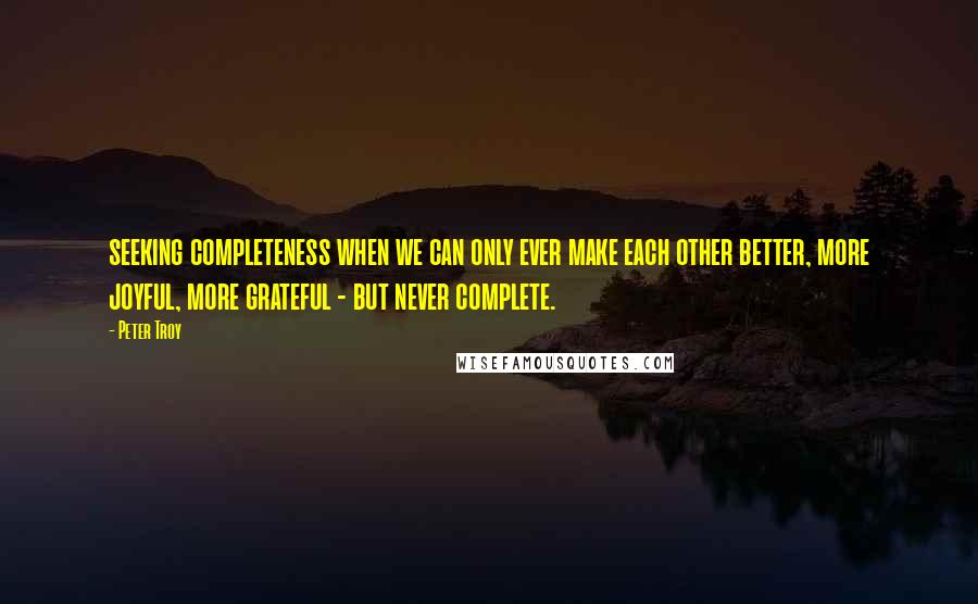 Peter Troy Quotes: seeking completeness when we can only ever make each other better, more joyful, more grateful - but never complete.