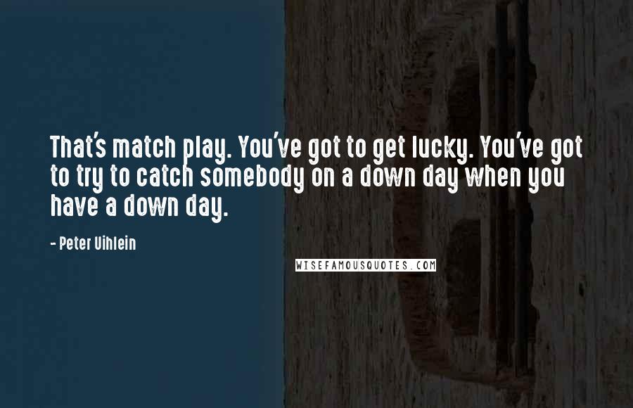 Peter Uihlein Quotes: That's match play. You've got to get lucky. You've got to try to catch somebody on a down day when you have a down day.