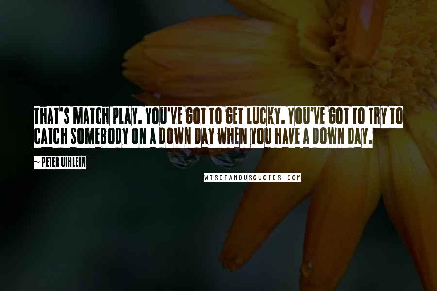 Peter Uihlein Quotes: That's match play. You've got to get lucky. You've got to try to catch somebody on a down day when you have a down day.