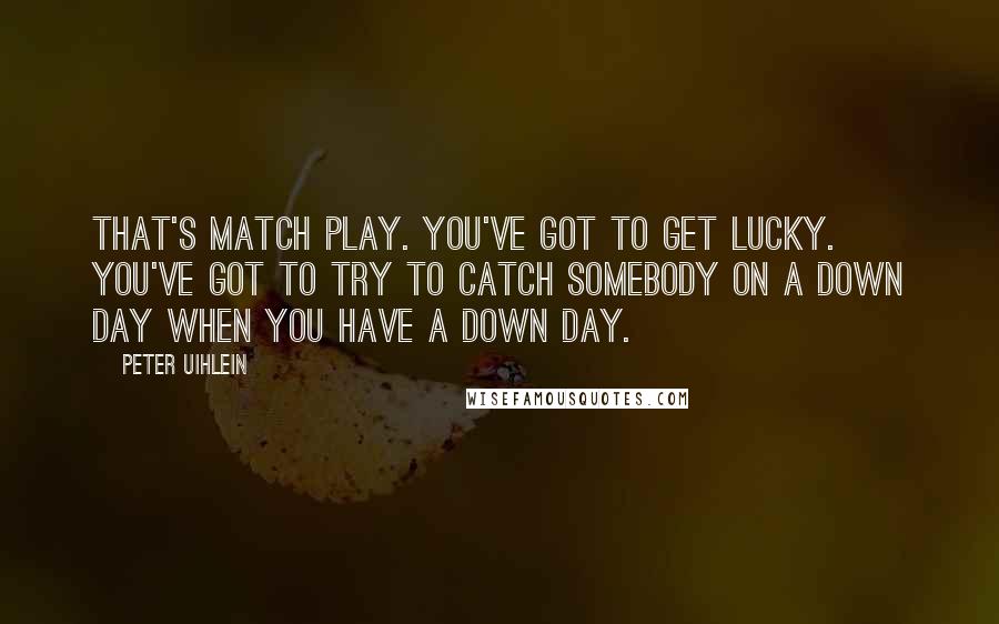Peter Uihlein Quotes: That's match play. You've got to get lucky. You've got to try to catch somebody on a down day when you have a down day.