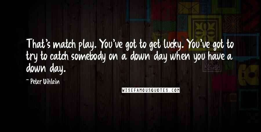 Peter Uihlein Quotes: That's match play. You've got to get lucky. You've got to try to catch somebody on a down day when you have a down day.