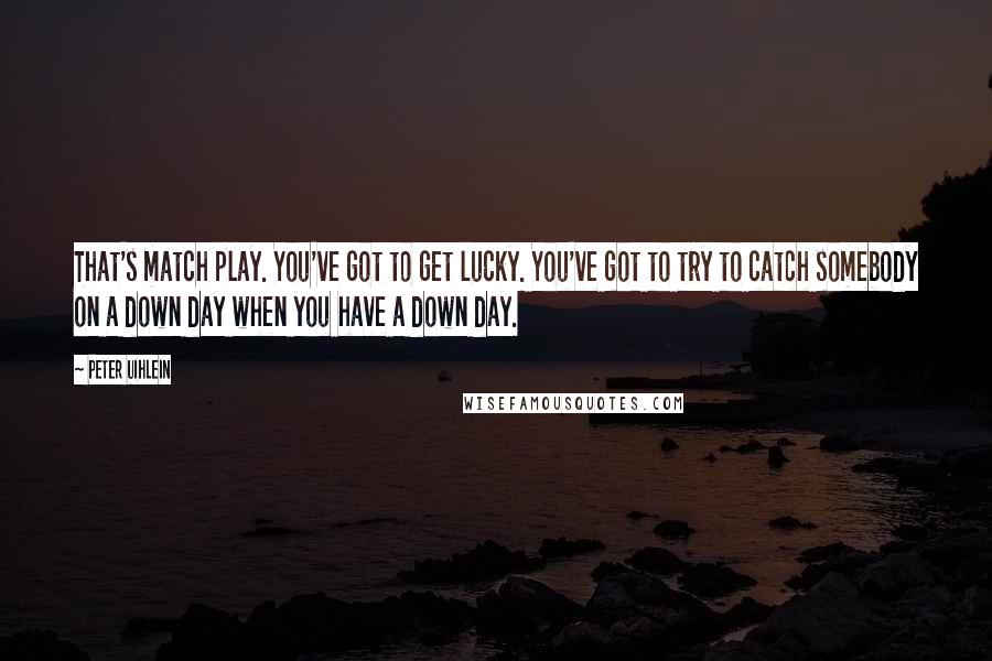 Peter Uihlein Quotes: That's match play. You've got to get lucky. You've got to try to catch somebody on a down day when you have a down day.