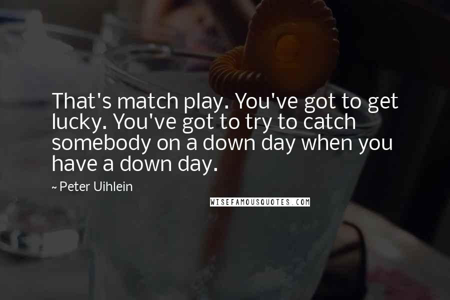 Peter Uihlein Quotes: That's match play. You've got to get lucky. You've got to try to catch somebody on a down day when you have a down day.