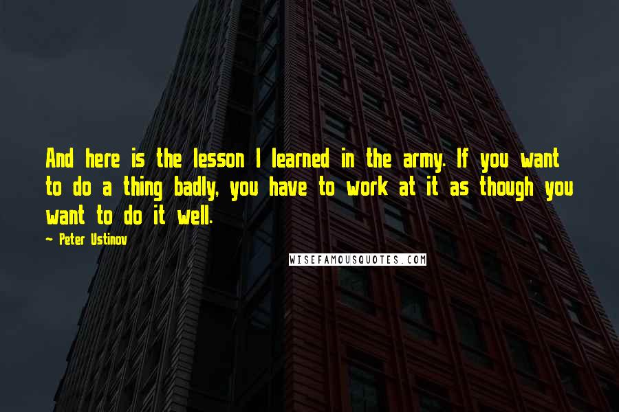 Peter Ustinov Quotes: And here is the lesson I learned in the army. If you want to do a thing badly, you have to work at it as though you want to do it well.