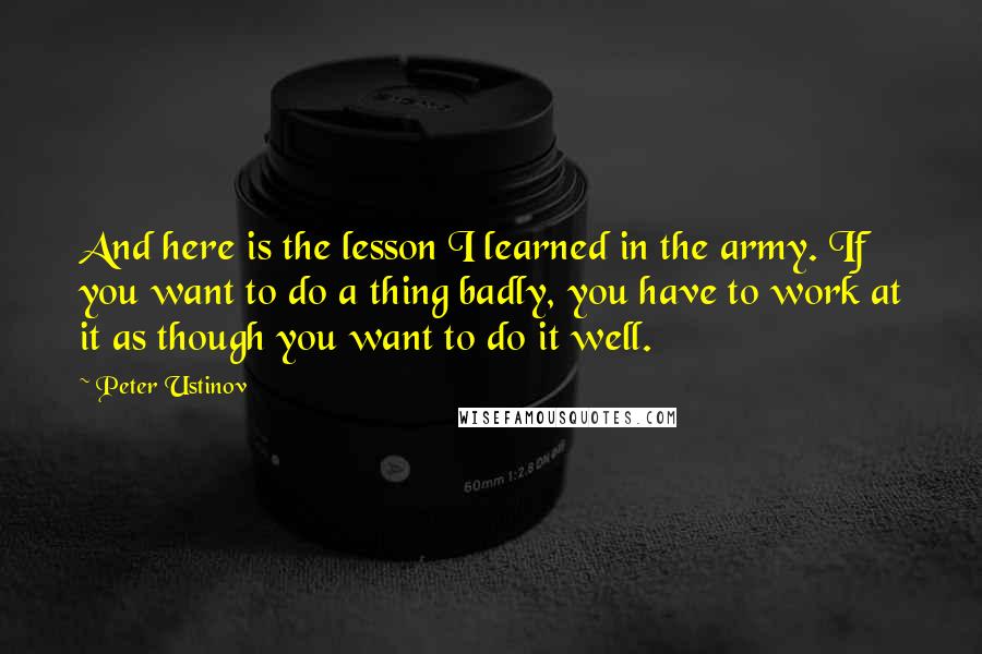 Peter Ustinov Quotes: And here is the lesson I learned in the army. If you want to do a thing badly, you have to work at it as though you want to do it well.