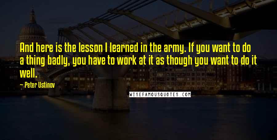 Peter Ustinov Quotes: And here is the lesson I learned in the army. If you want to do a thing badly, you have to work at it as though you want to do it well.