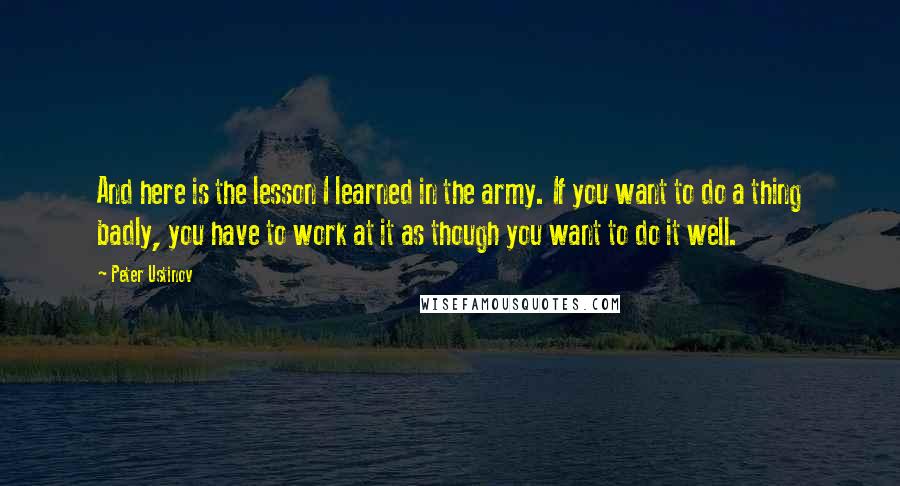Peter Ustinov Quotes: And here is the lesson I learned in the army. If you want to do a thing badly, you have to work at it as though you want to do it well.
