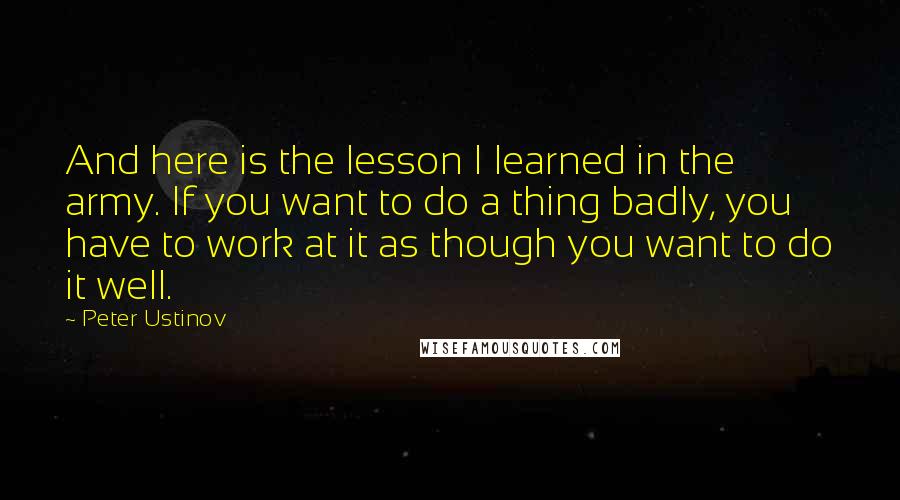 Peter Ustinov Quotes: And here is the lesson I learned in the army. If you want to do a thing badly, you have to work at it as though you want to do it well.