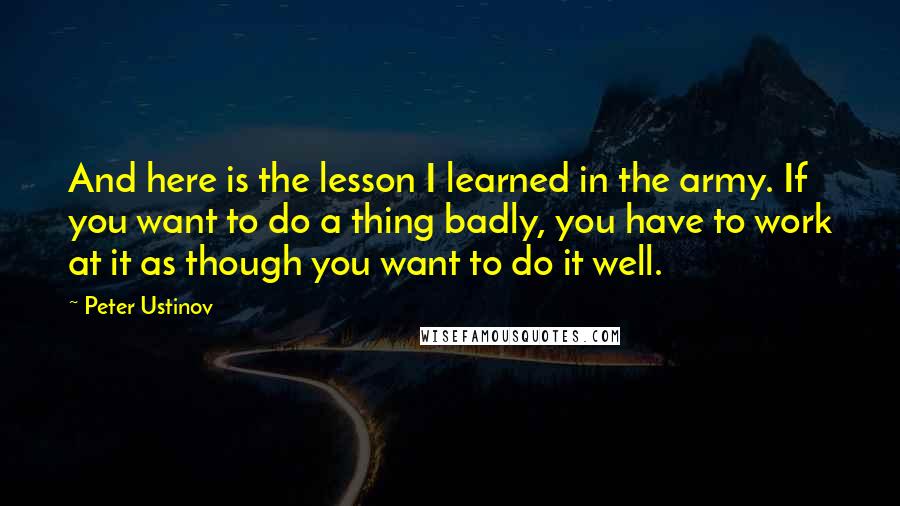 Peter Ustinov Quotes: And here is the lesson I learned in the army. If you want to do a thing badly, you have to work at it as though you want to do it well.