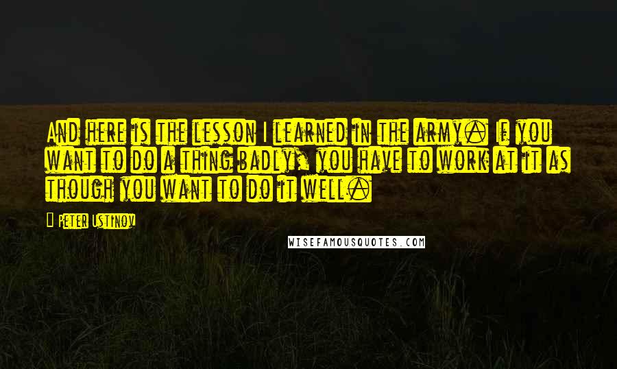 Peter Ustinov Quotes: And here is the lesson I learned in the army. If you want to do a thing badly, you have to work at it as though you want to do it well.