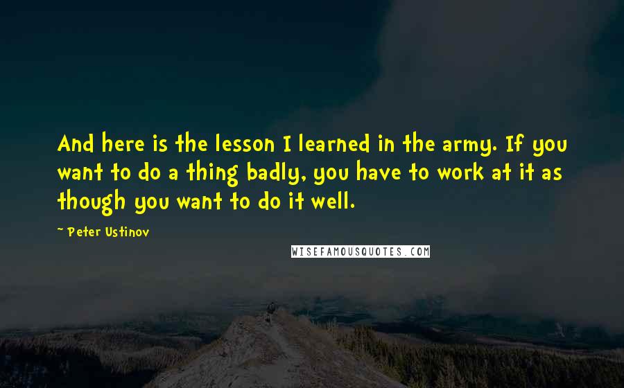 Peter Ustinov Quotes: And here is the lesson I learned in the army. If you want to do a thing badly, you have to work at it as though you want to do it well.