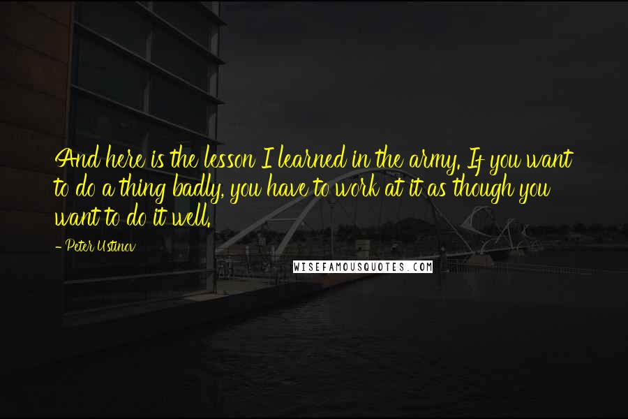 Peter Ustinov Quotes: And here is the lesson I learned in the army. If you want to do a thing badly, you have to work at it as though you want to do it well.