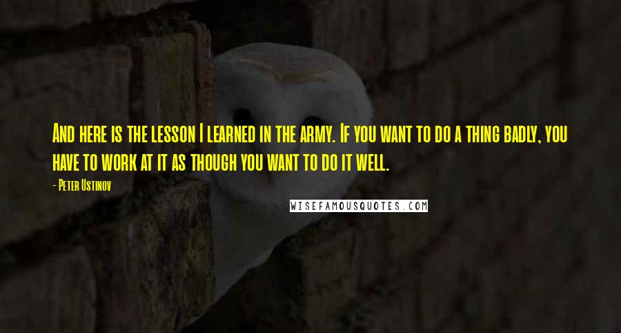 Peter Ustinov Quotes: And here is the lesson I learned in the army. If you want to do a thing badly, you have to work at it as though you want to do it well.