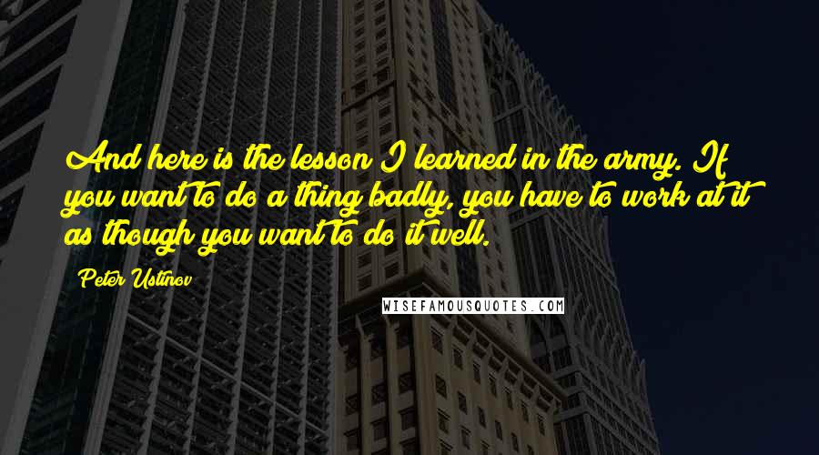 Peter Ustinov Quotes: And here is the lesson I learned in the army. If you want to do a thing badly, you have to work at it as though you want to do it well.