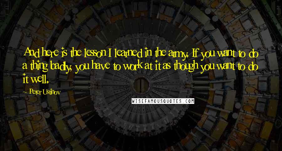 Peter Ustinov Quotes: And here is the lesson I learned in the army. If you want to do a thing badly, you have to work at it as though you want to do it well.