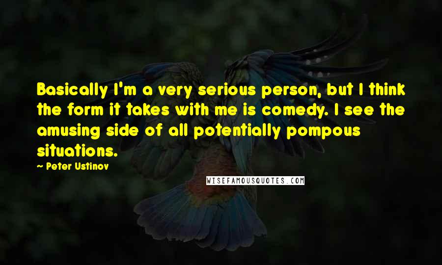 Peter Ustinov Quotes: Basically I'm a very serious person, but I think the form it takes with me is comedy. I see the amusing side of all potentially pompous situations.