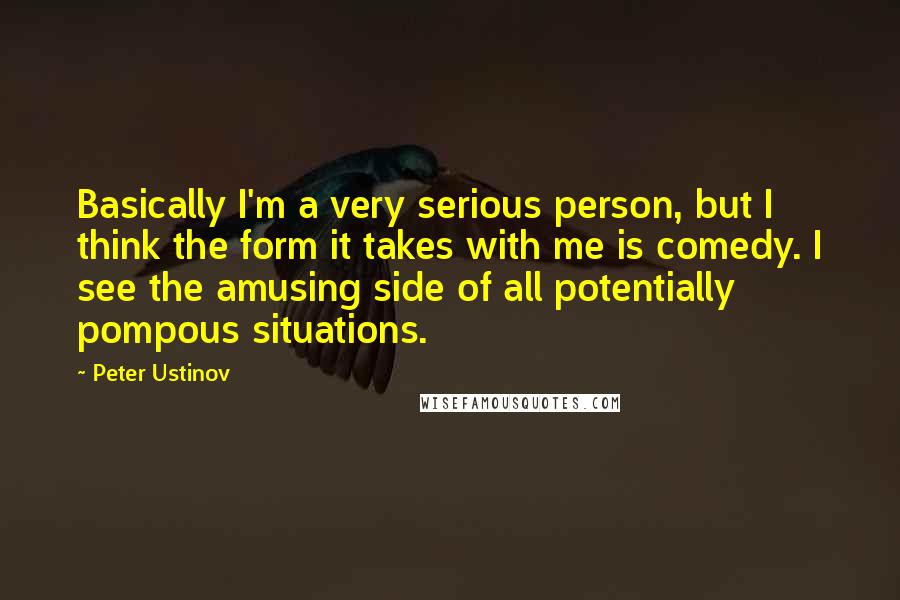 Peter Ustinov Quotes: Basically I'm a very serious person, but I think the form it takes with me is comedy. I see the amusing side of all potentially pompous situations.