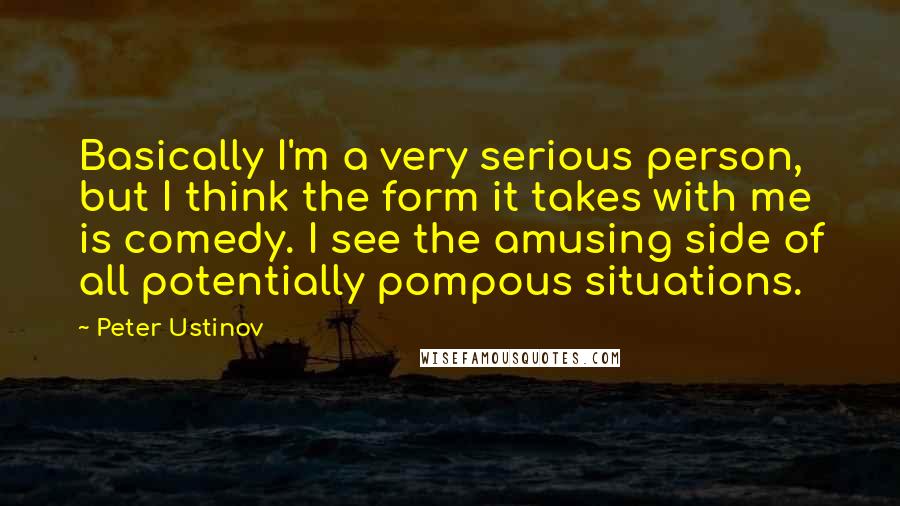 Peter Ustinov Quotes: Basically I'm a very serious person, but I think the form it takes with me is comedy. I see the amusing side of all potentially pompous situations.