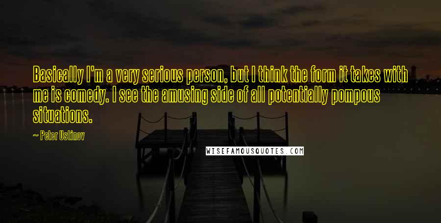Peter Ustinov Quotes: Basically I'm a very serious person, but I think the form it takes with me is comedy. I see the amusing side of all potentially pompous situations.