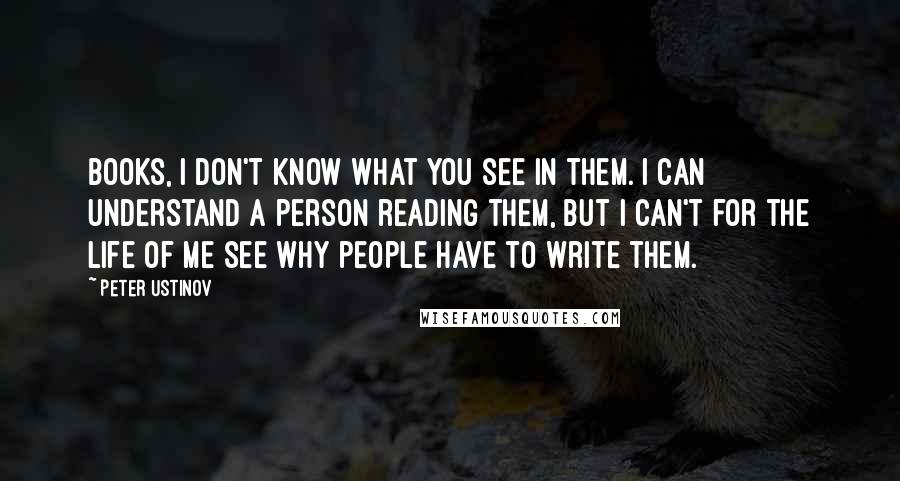 Peter Ustinov Quotes: Books, I don't know what you see in them. I can understand a person reading them, but I can't for the life of me see why people have to write them.