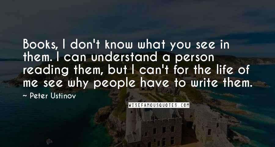 Peter Ustinov Quotes: Books, I don't know what you see in them. I can understand a person reading them, but I can't for the life of me see why people have to write them.