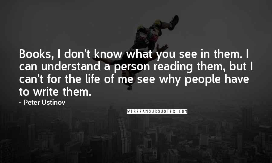 Peter Ustinov Quotes: Books, I don't know what you see in them. I can understand a person reading them, but I can't for the life of me see why people have to write them.