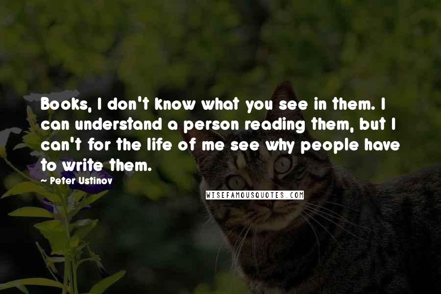 Peter Ustinov Quotes: Books, I don't know what you see in them. I can understand a person reading them, but I can't for the life of me see why people have to write them.