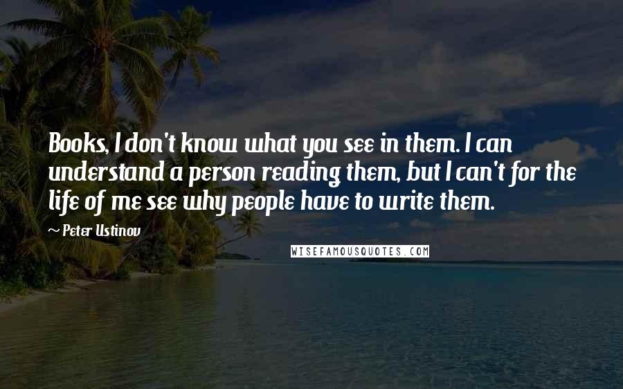 Peter Ustinov Quotes: Books, I don't know what you see in them. I can understand a person reading them, but I can't for the life of me see why people have to write them.