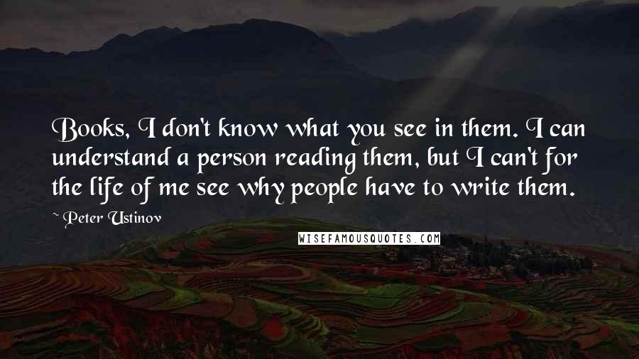 Peter Ustinov Quotes: Books, I don't know what you see in them. I can understand a person reading them, but I can't for the life of me see why people have to write them.