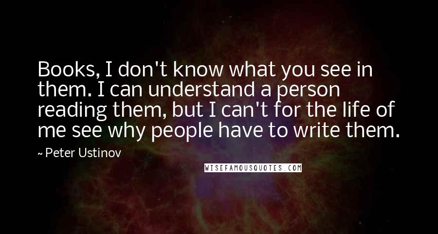 Peter Ustinov Quotes: Books, I don't know what you see in them. I can understand a person reading them, but I can't for the life of me see why people have to write them.