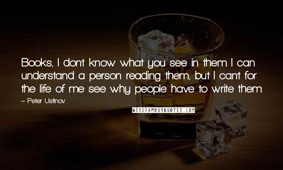 Peter Ustinov Quotes: Books, I don't know what you see in them. I can understand a person reading them, but I can't for the life of me see why people have to write them.