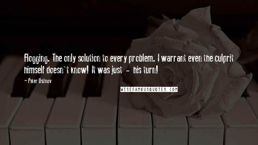 Peter Ustinov Quotes: Flogging. The only solution to every problem. I warrant even the culprit himself doesn't know! It was just  -  his turn!