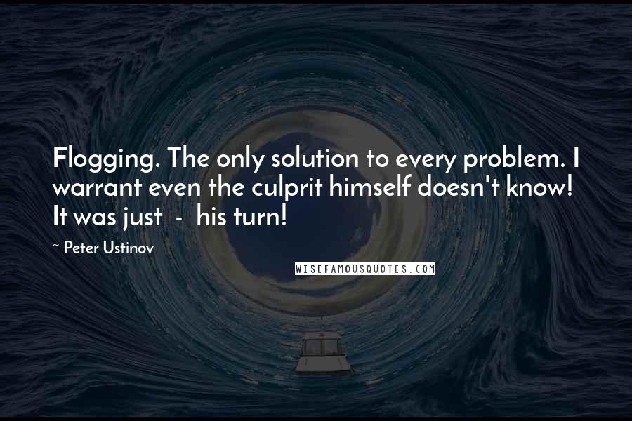 Peter Ustinov Quotes: Flogging. The only solution to every problem. I warrant even the culprit himself doesn't know! It was just  -  his turn!