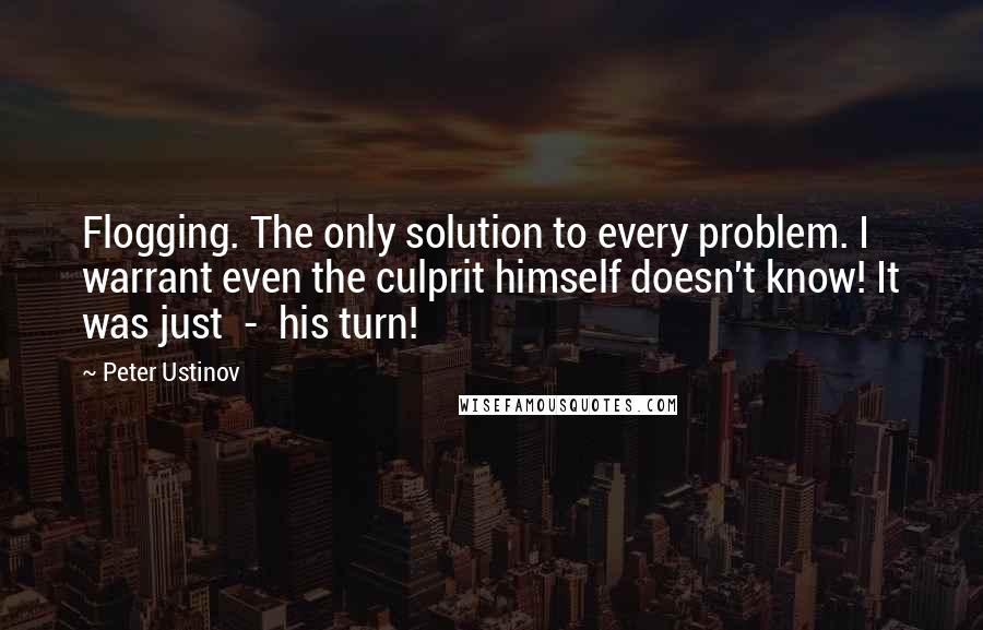 Peter Ustinov Quotes: Flogging. The only solution to every problem. I warrant even the culprit himself doesn't know! It was just  -  his turn!