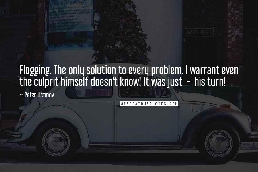 Peter Ustinov Quotes: Flogging. The only solution to every problem. I warrant even the culprit himself doesn't know! It was just  -  his turn!