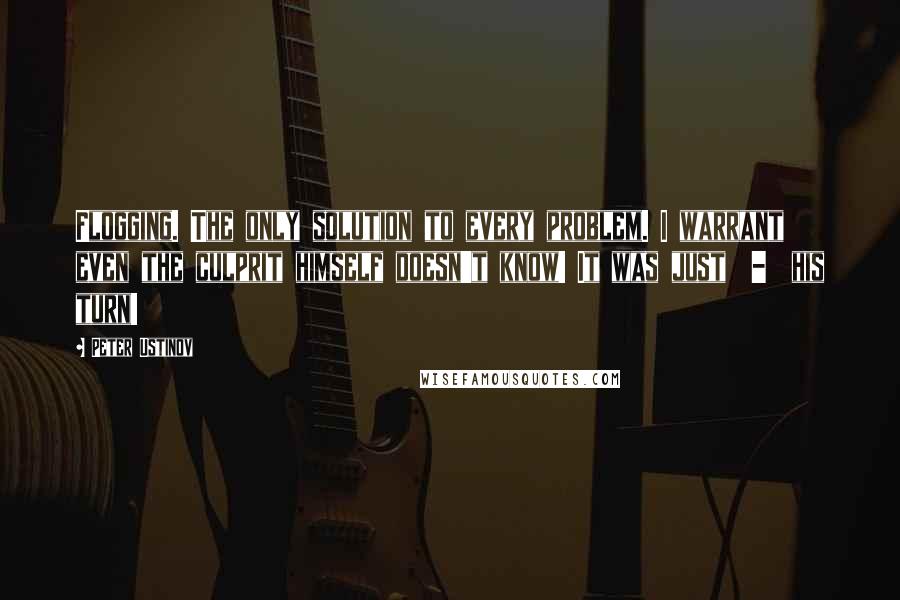 Peter Ustinov Quotes: Flogging. The only solution to every problem. I warrant even the culprit himself doesn't know! It was just  -  his turn!