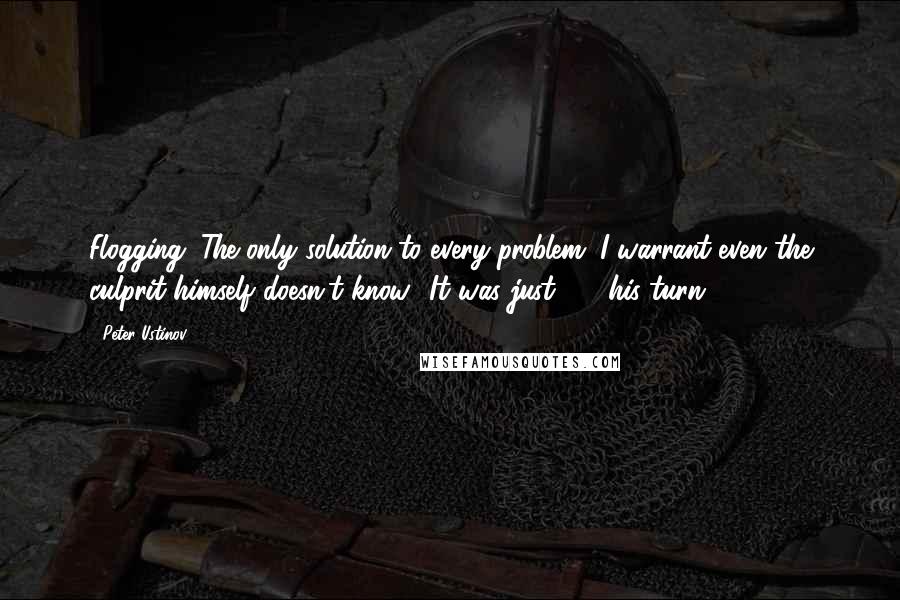 Peter Ustinov Quotes: Flogging. The only solution to every problem. I warrant even the culprit himself doesn't know! It was just  -  his turn!