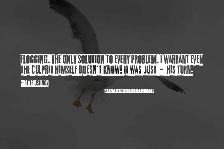 Peter Ustinov Quotes: Flogging. The only solution to every problem. I warrant even the culprit himself doesn't know! It was just  -  his turn!