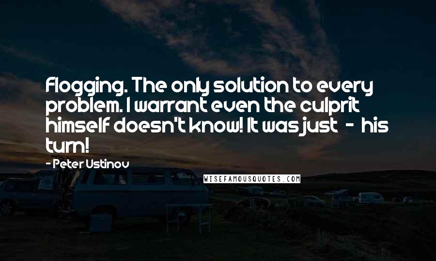 Peter Ustinov Quotes: Flogging. The only solution to every problem. I warrant even the culprit himself doesn't know! It was just  -  his turn!