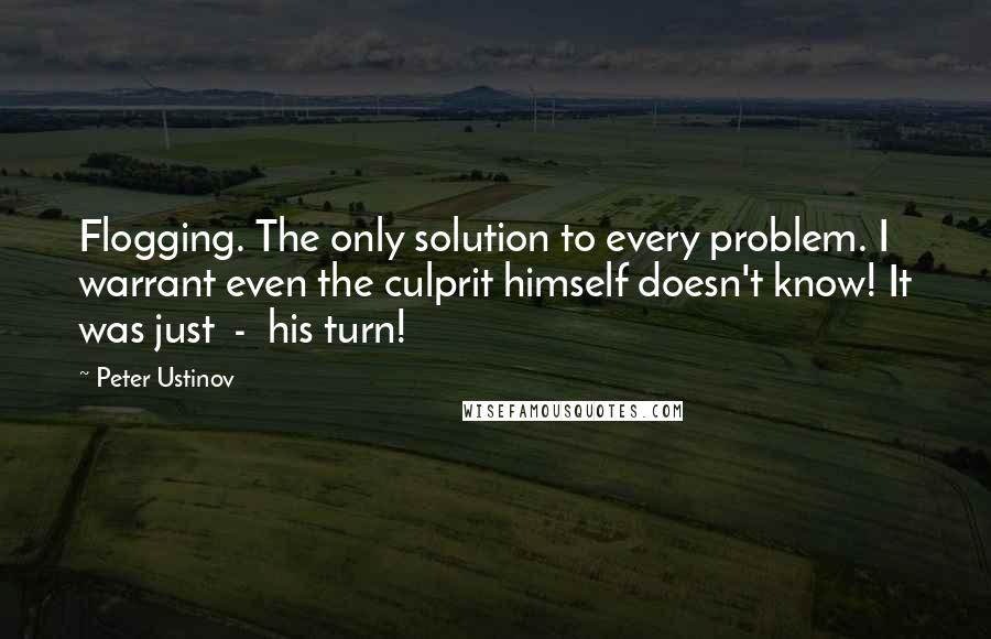 Peter Ustinov Quotes: Flogging. The only solution to every problem. I warrant even the culprit himself doesn't know! It was just  -  his turn!