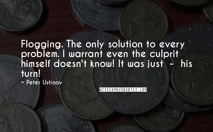 Peter Ustinov Quotes: Flogging. The only solution to every problem. I warrant even the culprit himself doesn't know! It was just  -  his turn!