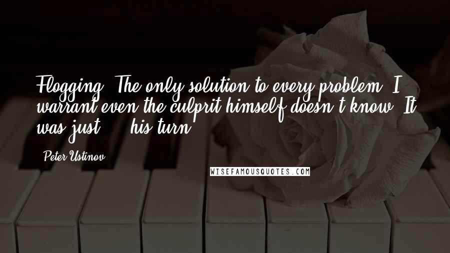 Peter Ustinov Quotes: Flogging. The only solution to every problem. I warrant even the culprit himself doesn't know! It was just  -  his turn!