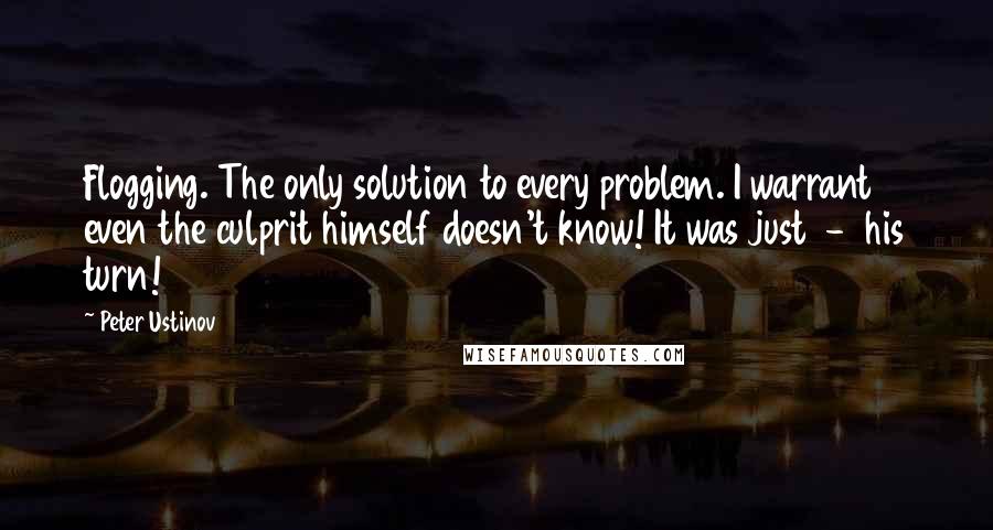 Peter Ustinov Quotes: Flogging. The only solution to every problem. I warrant even the culprit himself doesn't know! It was just  -  his turn!